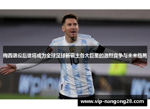 梅西退役后谁将成为全球足球新霸主各大巨星的激烈竞争与未来格局