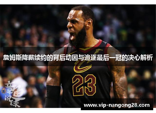 詹姆斯降薪续约的背后动因与追逐最后一冠的决心解析